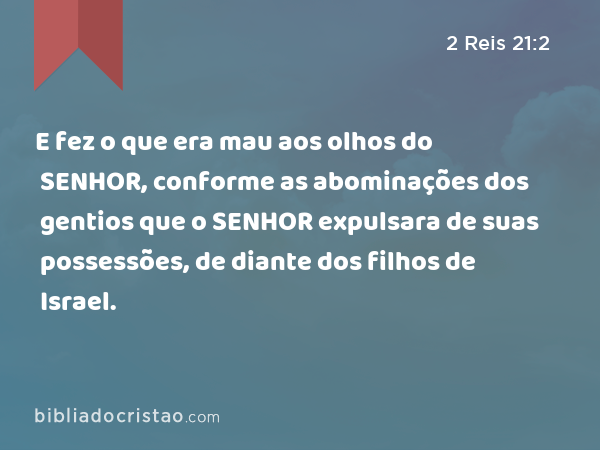 E fez o que era mau aos olhos do SENHOR, conforme as abominações dos gentios que o SENHOR expulsara de suas possessões, de diante dos filhos de Israel. - 2 Reis 21:2