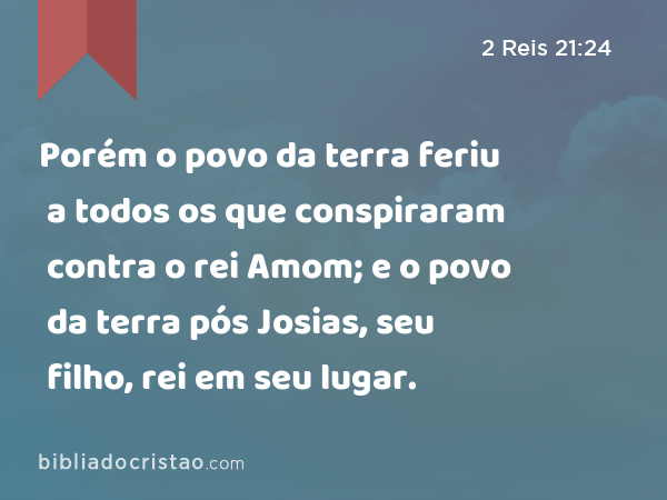 Porém o povo da terra feriu a todos os que conspiraram contra o rei Amom; e o povo da terra pós Josias, seu filho, rei em seu lugar. - 2 Reis 21:24