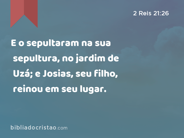 E o sepultaram na sua sepultura, no jardim de Uzá; e Josias, seu filho, reinou em seu lugar. - 2 Reis 21:26