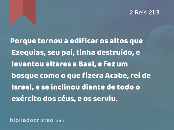 Porque tornou a edificar os altos que Ezequias, seu pai, tinha destruído, e levantou altares a Baal, e fez um bosque como o que fizera Acabe, rei de Israel, e se inclinou diante de todo o exército dos céus, e os serviu. - 2 Reis 21:3