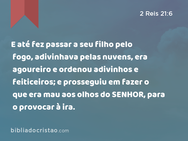 E até fez passar a seu filho pelo fogo, adivinhava pelas nuvens, era agoureiro e ordenou adivinhos e feiticeiros; e prosseguiu em fazer o que era mau aos olhos do SENHOR, para o provocar à ira. - 2 Reis 21:6