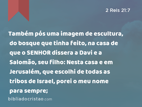 Também pós uma imagem de escultura, do bosque que tinha feito, na casa de que o SENHOR dissera a Davi e a Salomão, seu filho: Nesta casa e em Jerusalém, que escolhi de todas as tribos de Israel, porei o meu nome para sempre; - 2 Reis 21:7