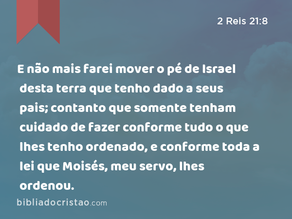 E não mais farei mover o pé de Israel desta terra que tenho dado a seus pais; contanto que somente tenham cuidado de fazer conforme tudo o que lhes tenho ordenado, e conforme toda a lei que Moisés, meu servo, lhes ordenou. - 2 Reis 21:8