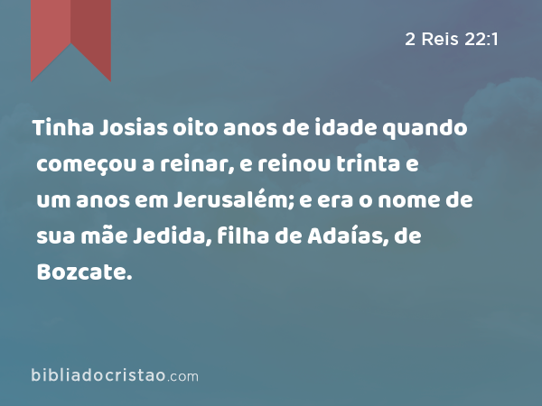 Tinha Josias oito anos de idade quando começou a reinar, e reinou trinta e um anos em Jerusalém; e era o nome de sua mãe Jedida, filha de Adaías, de Bozcate. - 2 Reis 22:1