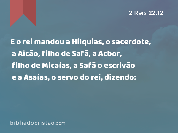 E o rei mandou a Hilquias, o sacerdote, a Aicão, filho de Safã, a Acbor, filho de Micaías, a Safã o escrivão e a Asaías, o servo do rei, dizendo: - 2 Reis 22:12