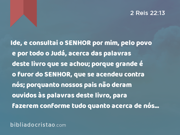 Ide, e consultai o SENHOR por mim, pelo povo e por todo o Judá, acerca das palavras deste livro que se achou; porque grande é o furor do SENHOR, que se acendeu contra nós; porquanto nossos pais não deram ouvidos às palavras deste livro, para fazerem conforme tudo quanto acerca de nós está escrito. - 2 Reis 22:13