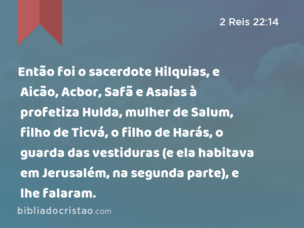 Então foi o sacerdote Hilquias, e Aicão, Acbor, Safã e Asaías à profetiza Hulda, mulher de Salum, filho de Ticvá, o filho de Harás, o guarda das vestiduras (e ela habitava em Jerusalém, na segunda parte), e lhe falaram. - 2 Reis 22:14