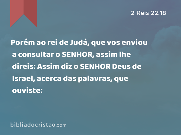 Porém ao rei de Judá, que vos enviou a consultar o SENHOR, assim lhe direis: Assim diz o SENHOR Deus de Israel, acerca das palavras, que ouviste: - 2 Reis 22:18