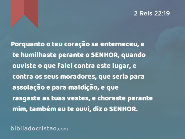 Porquanto o teu coração se enterneceu, e te humilhaste perante o SENHOR, quando ouviste o que falei contra este lugar, e contra os seus moradores, que seria para assolação e para maldição, e que rasgaste as tuas vestes, e choraste perante mim, também eu te ouvi, diz o SENHOR. - 2 Reis 22:19