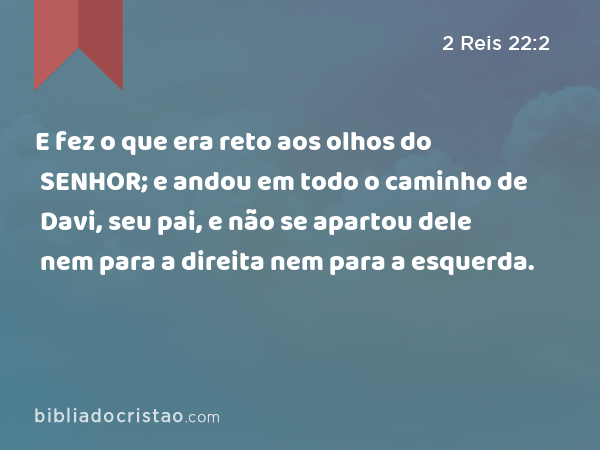 E fez o que era reto aos olhos do SENHOR; e andou em todo o caminho de Davi, seu pai, e não se apartou dele nem para a direita nem para a esquerda. - 2 Reis 22:2