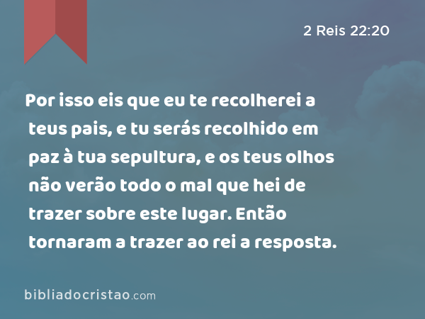 Por isso eis que eu te recolherei a teus pais, e tu serás recolhido em paz à tua sepultura, e os teus olhos não verão todo o mal que hei de trazer sobre este lugar. Então tornaram a trazer ao rei a resposta. - 2 Reis 22:20