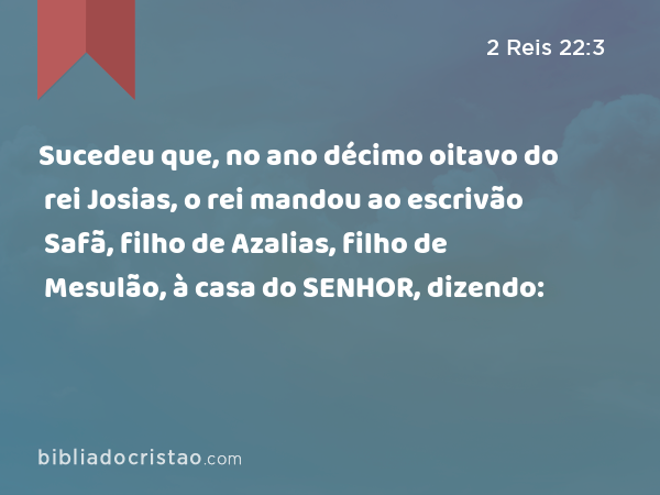 Sucedeu que, no ano décimo oitavo do rei Josias, o rei mandou ao escrivão Safã, filho de Azalias, filho de Mesulão, à casa do SENHOR, dizendo: - 2 Reis 22:3