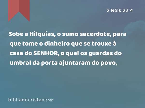 Sobe a Hilquias, o sumo sacerdote, para que tome o dinheiro que se trouxe à casa do SENHOR, o qual os guardas do umbral da porta ajuntaram do povo, - 2 Reis 22:4