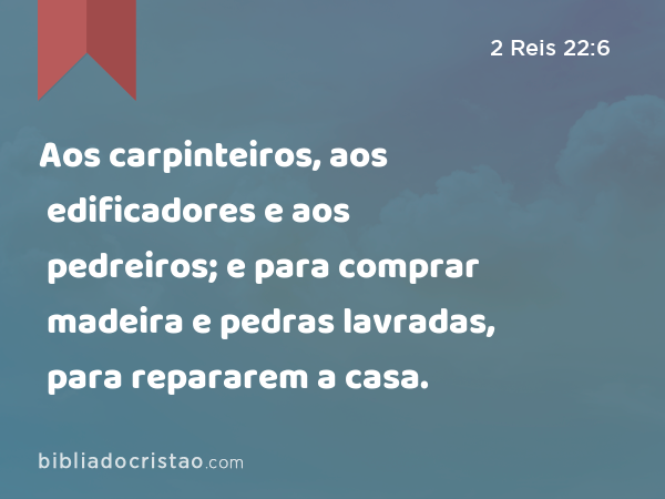 Aos carpinteiros, aos edificadores e aos pedreiros; e para comprar madeira e pedras lavradas, para repararem a casa. - 2 Reis 22:6