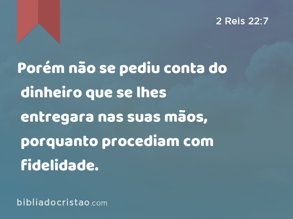 Porém não se pediu conta do dinheiro que se lhes entregara nas suas mãos, porquanto procediam com fidelidade. - 2 Reis 22:7