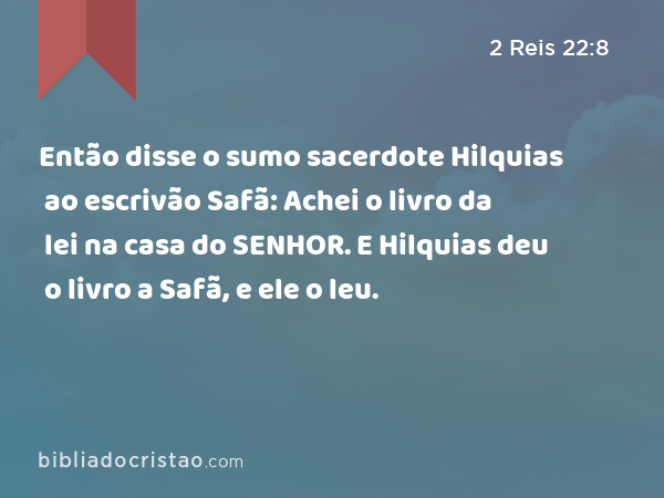 Então disse o sumo sacerdote Hilquias ao escrivão Safã: Achei o livro da lei na casa do SENHOR. E Hilquias deu o livro a Safã, e ele o leu. - 2 Reis 22:8