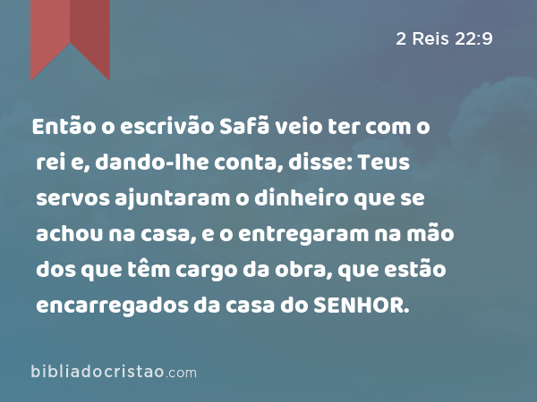 Então o escrivão Safã veio ter com o rei e, dando-lhe conta, disse: Teus servos ajuntaram o dinheiro que se achou na casa, e o entregaram na mão dos que têm cargo da obra, que estão encarregados da casa do SENHOR. - 2 Reis 22:9