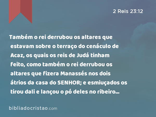 Também o rei derrubou os altares que estavam sobre o terraço do cenáculo de Acaz, os quais os reis de Judá tinham feito, como também o rei derrubou os altares que fizera Manassés nos dois átrios da casa do SENHOR; e esmiuçados os tirou dali e lançou o pó deles no ribeiro de Cedrom. - 2 Reis 23:12