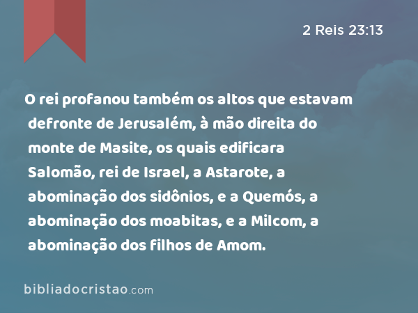 O rei profanou também os altos que estavam defronte de Jerusalém, à mão direita do monte de Masite, os quais edificara Salomão, rei de Israel, a Astarote, a abominação dos sidônios, e a Quemós, a abominação dos moabitas, e a Milcom, a abominação dos filhos de Amom. - 2 Reis 23:13