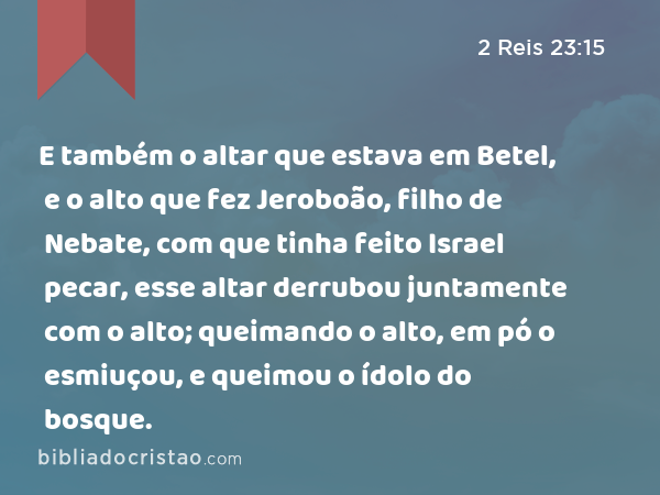 E também o altar que estava em Betel, e o alto que fez Jeroboão, filho de Nebate, com que tinha feito Israel pecar, esse altar derrubou juntamente com o alto; queimando o alto, em pó o esmiuçou, e queimou o ídolo do bosque. - 2 Reis 23:15