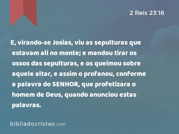 E, virando-se Josias, viu as sepulturas que estavam ali no monte; e mandou tirar os ossos das sepulturas, e os queimou sobre aquele altar, e assim o profanou, conforme a palavra do SENHOR, que profetizara o homem de Deus, quando anunciou estas palavras. - 2 Reis 23:16