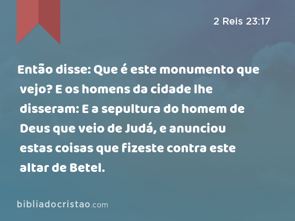 Então disse: Que é este monumento que vejo? E os homens da cidade lhe disseram: E a sepultura do homem de Deus que veio de Judá, e anunciou estas coisas que fizeste contra este altar de Betel. - 2 Reis 23:17