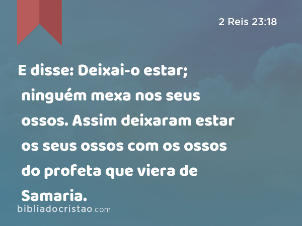 E disse: Deixai-o estar; ninguém mexa nos seus ossos. Assim deixaram estar os seus ossos com os ossos do profeta que viera de Samaria. - 2 Reis 23:18