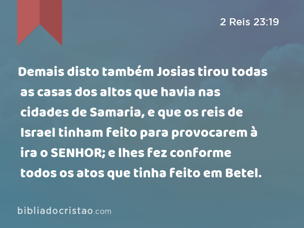 Demais disto também Josias tirou todas as casas dos altos que havia nas cidades de Samaria, e que os reis de Israel tinham feito para provocarem à ira o SENHOR; e lhes fez conforme todos os atos que tinha feito em Betel. - 2 Reis 23:19