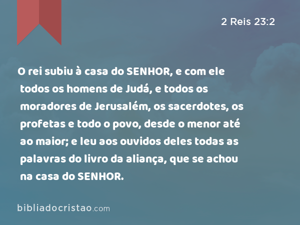 O rei subiu à casa do SENHOR, e com ele todos os homens de Judá, e todos os moradores de Jerusalém, os sacerdotes, os profetas e todo o povo, desde o menor até ao maior; e leu aos ouvidos deles todas as palavras do livro da aliança, que se achou na casa do SENHOR. - 2 Reis 23:2