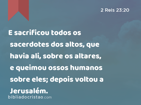 E sacrificou todos os sacerdotes dos altos, que havia ali, sobre os altares, e queimou ossos humanos sobre eles; depois voltou a Jerusalém. - 2 Reis 23:20