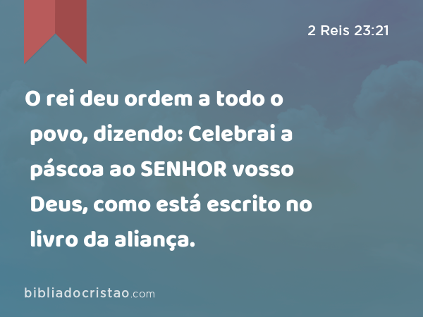 O rei deu ordem a todo o povo, dizendo: Celebrai a páscoa ao SENHOR vosso Deus, como está escrito no livro da aliança. - 2 Reis 23:21