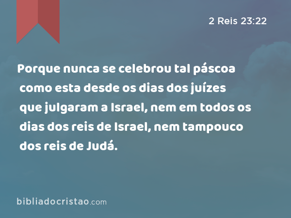 Porque nunca se celebrou tal páscoa como esta desde os dias dos juízes que julgaram a Israel, nem em todos os dias dos reis de Israel, nem tampouco dos reis de Judá. - 2 Reis 23:22