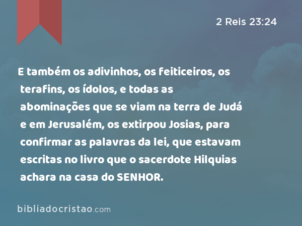 E também os adivinhos, os feiticeiros, os terafins, os ídolos, e todas as abominações que se viam na terra de Judá e em Jerusalém, os extirpou Josias, para confirmar as palavras da lei, que estavam escritas no livro que o sacerdote Hilquias achara na casa do SENHOR. - 2 Reis 23:24