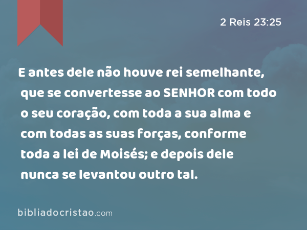 E antes dele não houve rei semelhante, que se convertesse ao SENHOR com todo o seu coração, com toda a sua alma e com todas as suas forças, conforme toda a lei de Moisés; e depois dele nunca se levantou outro tal. - 2 Reis 23:25