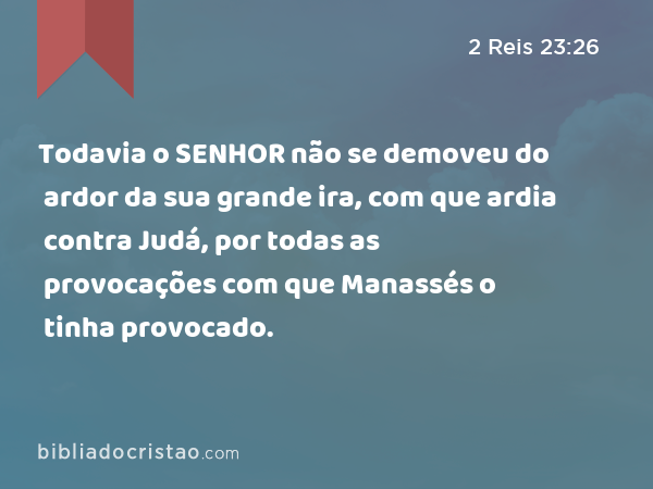 Todavia o SENHOR não se demoveu do ardor da sua grande ira, com que ardia contra Judá, por todas as provocações com que Manassés o tinha provocado. - 2 Reis 23:26