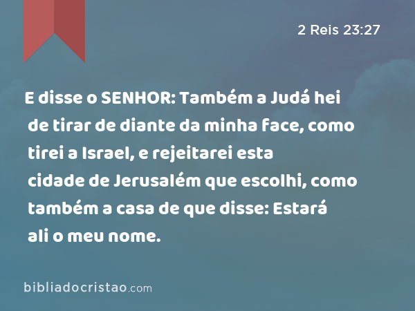 E disse o SENHOR: Também a Judá hei de tirar de diante da minha face, como tirei a Israel, e rejeitarei esta cidade de Jerusalém que escolhi, como também a casa de que disse: Estará ali o meu nome. - 2 Reis 23:27