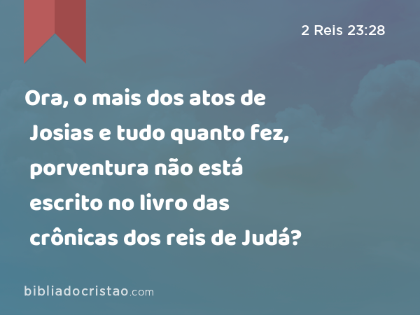 Ora, o mais dos atos de Josias e tudo quanto fez, porventura não está escrito no livro das crônicas dos reis de Judá? - 2 Reis 23:28