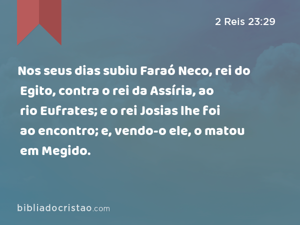 Nos seus dias subiu Faraó Neco, rei do Egito, contra o rei da Assíria, ao rio Eufrates; e o rei Josias lhe foi ao encontro; e, vendo-o ele, o matou em Megido. - 2 Reis 23:29