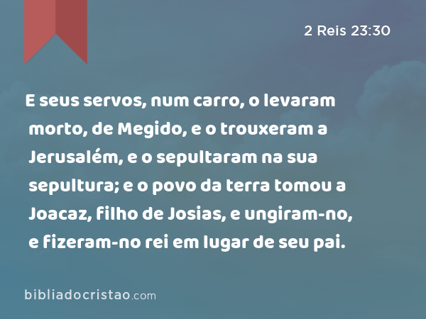 E seus servos, num carro, o levaram morto, de Megido, e o trouxeram a Jerusalém, e o sepultaram na sua sepultura; e o povo da terra tomou a Joacaz, filho de Josias, e ungiram-no, e fizeram-no rei em lugar de seu pai. - 2 Reis 23:30