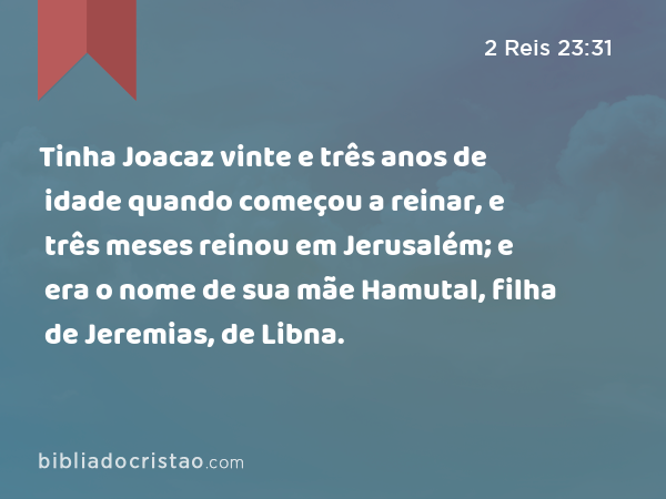 Tinha Joacaz vinte e três anos de idade quando começou a reinar, e três meses reinou em Jerusalém; e era o nome de sua mãe Hamutal, filha de Jeremias, de Libna. - 2 Reis 23:31