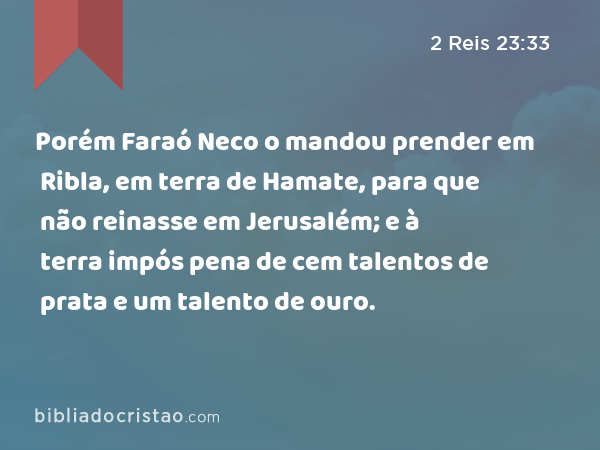 Porém Faraó Neco o mandou prender em Ribla, em terra de Hamate, para que não reinasse em Jerusalém; e à terra impós pena de cem talentos de prata e um talento de ouro. - 2 Reis 23:33