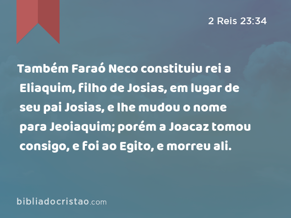 Também Faraó Neco constituiu rei a Eliaquim, filho de Josias, em lugar de seu pai Josias, e lhe mudou o nome para Jeoiaquim; porém a Joacaz tomou consigo, e foi ao Egito, e morreu ali. - 2 Reis 23:34