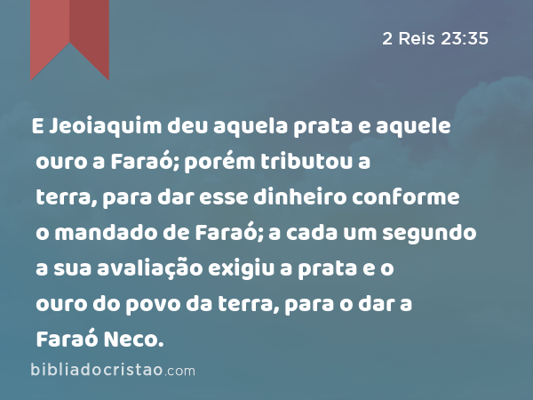 E Jeoiaquim deu aquela prata e aquele ouro a Faraó; porém tributou a terra, para dar esse dinheiro conforme o mandado de Faraó; a cada um segundo a sua avaliação exigiu a prata e o ouro do povo da terra, para o dar a Faraó Neco. - 2 Reis 23:35