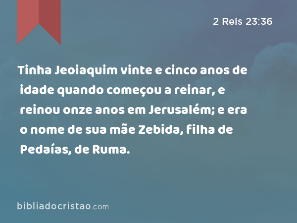 Tinha Jeoiaquim vinte e cinco anos de idade quando começou a reinar, e reinou onze anos em Jerusalém; e era o nome de sua mãe Zebida, filha de Pedaías, de Ruma. - 2 Reis 23:36