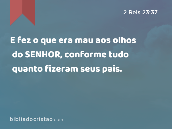 E fez o que era mau aos olhos do SENHOR, conforme tudo quanto fizeram seus pais. - 2 Reis 23:37