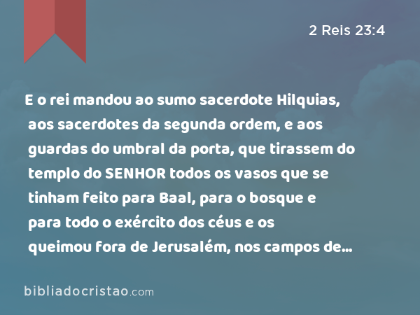 E o rei mandou ao sumo sacerdote Hilquias, aos sacerdotes da segunda ordem, e aos guardas do umbral da porta, que tirassem do templo do SENHOR todos os vasos que se tinham feito para Baal, para o bosque e para todo o exército dos céus e os queimou fora de Jerusalém, nos campos de Cedrom e levou as cinzas deles a Betel. - 2 Reis 23:4