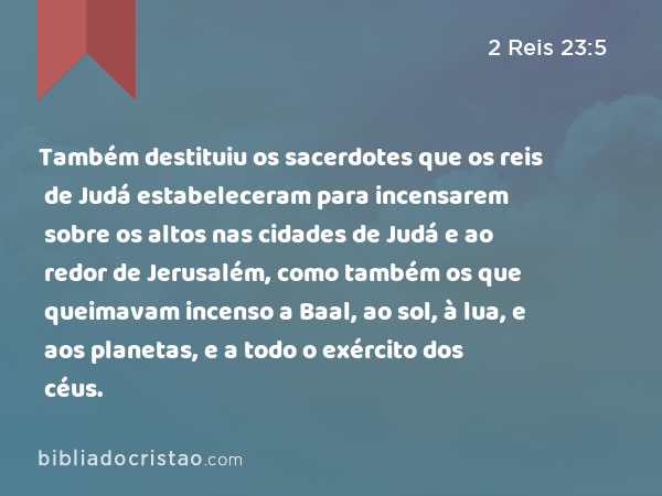 Também destituiu os sacerdotes que os reis de Judá estabeleceram para incensarem sobre os altos nas cidades de Judá e ao redor de Jerusalém, como também os que queimavam incenso a Baal, ao sol, à lua, e aos planetas, e a todo o exército dos céus. - 2 Reis 23:5