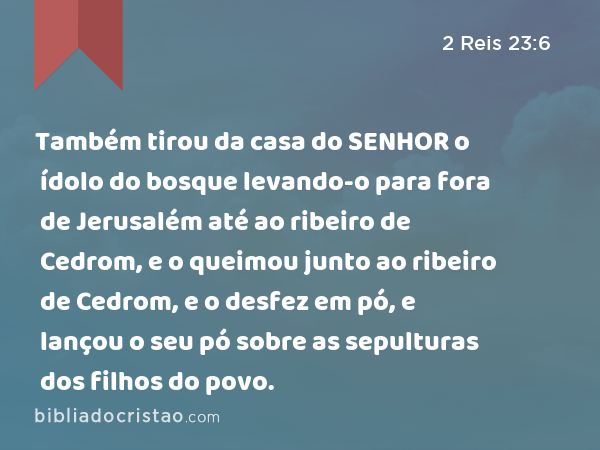 Também tirou da casa do SENHOR o ídolo do bosque levando-o para fora de Jerusalém até ao ribeiro de Cedrom, e o queimou junto ao ribeiro de Cedrom, e o desfez em pó, e lançou o seu pó sobre as sepulturas dos filhos do povo. - 2 Reis 23:6