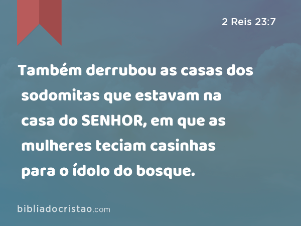 Também derrubou as casas dos sodomitas que estavam na casa do SENHOR, em que as mulheres teciam casinhas para o ídolo do bosque. - 2 Reis 23:7