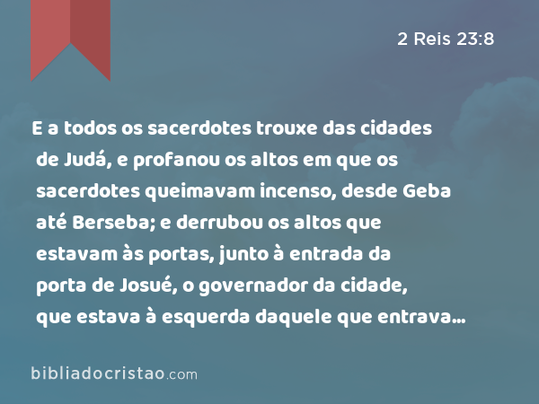 E a todos os sacerdotes trouxe das cidades de Judá, e profanou os altos em que os sacerdotes queimavam incenso, desde Geba até Berseba; e derrubou os altos que estavam às portas, junto à entrada da porta de Josué, o governador da cidade, que estava à esquerda daquele que entrava pela porta da cidade. - 2 Reis 23:8